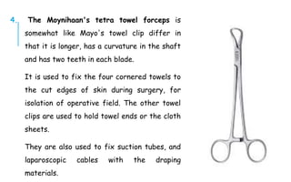 4. The Moynihaan's tetra towel forceps is
somewhat like Mayo's towel clip differ in
that it is longer, has a curvature in the shaft
and has two teeth in each blade.
It is used to fix the four cornered towels to
the cut edges of skin during surgery, for
isolation of operative field. The other towel
clips are used to hold towel ends or the cloth
sheets.
They are also used to fix suction tubes, and
laparoscopic cables with the draping
materials.
 