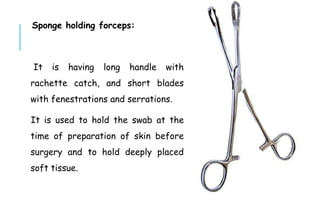 Sponge holding forceps:
It is having long handle with
rachette catch, and short blades
with fenestrations and serrations.
It is used to hold the swab at the
time of preparation of skin before
surgery and to hold deeply placed
soft tissue.
 