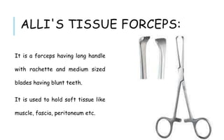 ALLI'S TISSUE FORCEPS:
It is a forceps having long handle
with rachette and medium sized
blades having blunt teeth.
It is used to hold soft tissue like
muscle, fascia, peritoneum etc.
 
