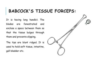 BABCOCK'S TISSUE FORCEPS:
It is having long handle The
blades are fenestrated and
enclose a space between them so
that the tissue bulges through
them and prevents slipping.
The tips are blunt ridged. It is
used to hold soft tissue, intestine,
gall bladder etc.
 
