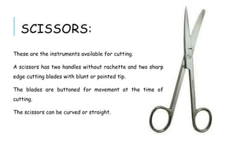 SCISSORS:
These are the instruments available for cutting.
A scissors has two handles without rachette and two sharp
edge cutting blades with blunt or pointed tip.
The blades are buttoned for movement at the time of
cutting.
The scissors can be curved or straight.
 