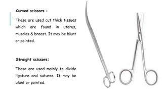 Curved scissors :
These are used cut thick tissues
which are found in uterus,
muscles & breast. It may be blunt
or pointed.
Straight scissors:
These are used mainly to divide
ligature and sutures. It may be
blunt or pointed.
 