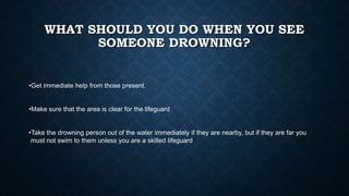 WHAT SHOULD YOU DO WHEN YOU SEE
SOMEONE DROWNING?
•Get immediate help from those present.
•Make sure that the area is clear for the lifeguard
•Take the drowning person out of the water immediately if they are nearby, but if they are far you
must not swim to them unless you are a skilled lifeguard
 