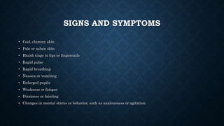 SIGNS AND SYMPTOMS
• Cool, clammy skin
• Pale or ashen skin
• Bluish tinge to lips or fingernails
• Rapid pulse
• Rapid breathing
• Nausea or vomiting
• Enlarged pupils
• Weakness or fatigue
• Dizziness or fainting
• Changes in mental status or behavior, such as anxiousness or agitation
 