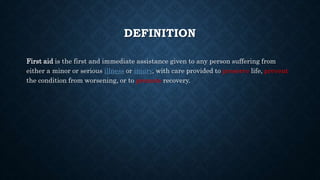 DEFINITION
First aid is the first and immediate assistance given to any person suffering from
either a minor or serious illness or injury, with care provided to preserve life, prevent
the condition from worsening, or to promote recovery.
 