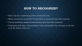 HOW TO RECOGNIZE?
• There may be a constricting article around the neck.
• Marks around the casualtyâ€™s neck where a constriction has been removed.
• Uneven breathing, impaired consciousness; grey-blue skin (cyanosis).
• Congestion of the face, with prominent veins and possible; tiny red spots on the face
or on the whites of the eyes.
 