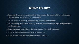 WHAT TO DO?
1.Immediately remove any constriction from around the casualtyâ€™s neck, Support
the body while you do so if it is still hanging
2.Do not move the casualty unnecessarily in case of spinal injury
3.Do not destroy or interfere with any material, such as knotted rope, that police may
need as evidence.
4.Lay the casualty on the floor. Open the airway and check breathing.
5.If she is not breathing be prepared to resuscitate
6.If she is breathing, place her in the recovery position
 