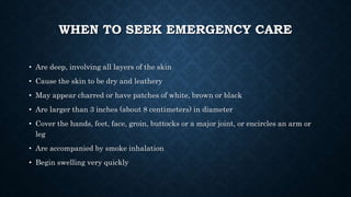 WHEN TO SEEK EMERGENCY CARE
• Are deep, involving all layers of the skin
• Cause the skin to be dry and leathery
• May appear charred or have patches of white, brown or black
• Are larger than 3 inches (about 8 centimeters) in diameter
• Cover the hands, feet, face, groin, buttocks or a major joint, or encircles an arm or
leg
• Are accompanied by smoke inhalation
• Begin swelling very quickly
 