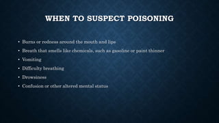 WHEN TO SUSPECT POISONING
• Burns or redness around the mouth and lips
• Breath that smells like chemicals, such as gasoline or paint thinner
• Vomiting
• Difficulty breathing
• Drowsiness
• Confusion or other altered mental status
 