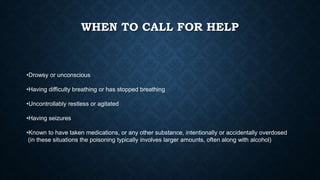 WHEN TO CALL FOR HELP
•Drowsy or unconscious
•Having difficulty breathing or has stopped breathing
•Uncontrollably restless or agitated
•Having seizures
•Known to have taken medications, or any other substance, intentionally or accidentally overdosed
(in these situations the poisoning typically involves larger amounts, often along with alcohol)
 