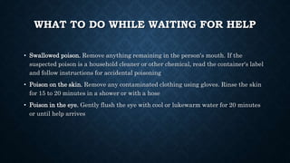 WHAT TO DO WHILE WAITING FOR HELP
• Swallowed poison. Remove anything remaining in the person's mouth. If the
suspected poison is a household cleaner or other chemical, read the container's label
and follow instructions for accidental poisoning
• Poison on the skin. Remove any contaminated clothing using gloves. Rinse the skin
for 15 to 20 minutes in a shower or with a hose
• Poison in the eye. Gently flush the eye with cool or lukewarm water for 20 minutes
or until help arrives
 