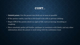 CONT..
• Inhaled poison. Get the person into fresh air as soon as possible
• If the person vomits, turn his or her head to the side to prevent choking
• Begin CPR if the person shows no signs of life, such as moving, breathing or
coughing
• Have somebody gather pill bottles, packages or containers with labels, and any other
information about the poison to send along with the ambulance team
 