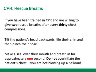 CPR: Rescue Breaths
If you have been trained in CPR and are willing to,
give two rescue breaths after every thirty chest
compressions.
Tilt the patient’s head backwards, life their chin and
then pinch their nose
Make a seal over their mouth and breath in for
approximately one second. Do not overinflate the
patient’s chest – you are not blowing up a balloon!
 