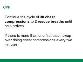 CPR
Continue the cycle of 30 chest
compressions to 2 rescue breaths until
help arrives.
If there is more than one first aider, swap
over doing chest compressions every two
minutes.
 