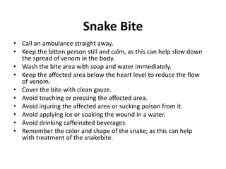 Snake Bite
• Call an ambulance straight away.
• Keep the bitten person still and calm, as this can help slow down
the spread of venom in the body.
• Wash the bite area with soap and water immediately.
• Keep the affected area below the heart level to reduce the flow
of venom.
• Cover the bite with clean gauze.
• Avoid touching or pressing the affected area.
• Avoid injuring the affected area or sucking poison from it.
• Avoid applying ice or soaking the wound in a water.
• Avoid drinking caffeinated beverages.
• Remember the color and shape of the snake; as this can help
with treatment of the snakebite.
 