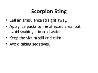 Scorpion Sting
• Call an ambulance straight away.
• Apply ice packs to the affected area, but
avoid soaking it in cold water.
• Keep the victim still and calm.
• Avoid taking sedatives.
 