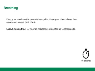 Breathing
Keep your hands on the person’s head/chin. Place your cheek above their
mouth and look at their chest.
Look, listen and feel for normal, regular breathing for up to 10 seconds.
 
