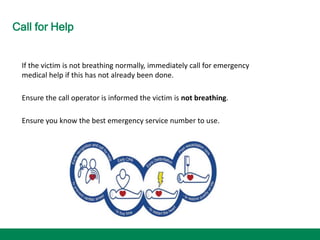 Call for Help
If the victim is not breathing normally, immediately call for emergency
medical help if this has not already been done.
Ensure the call operator is informed the victim is not breathing.
Ensure you know the best emergency service number to use.
 