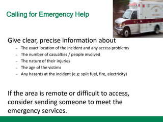 Calling for Emergency Help
Give clear, precise information about
– The exact location of the incident and any access problems
– The number of casualties / people involved
– The nature of their injuries
– The age of the victims
– Any hazards at the incident (e.g: spilt fuel, fire, electricity)
If the area is remote or difficult to access,
consider sending someone to meet the
emergency services.
 