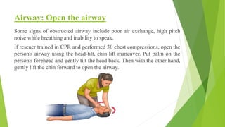 Airway: Open the airway
Some signs of obstructed airway include poor air exchange, high pitch
noise while breathing and inability to speak.
If rescuer trained in CPR and performed 30 chest compressions, open the
person's airway using the head-tilt, chin-lift maneuver. Put palm on the
person's forehead and gently tilt the head back. Then with the other hand,
gently lift the chin forward to open the airway.
 