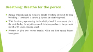 Breathing: Breathe for the person
 Rescue breathing can be mouth-to-mouth breathing or mouth-to-nose
breathing if the mouth is seriously injured or can't be opened.
 With the airway open (using the head-tilt, chin-lift maneuver), pinch
the nostrils shut for mouth-to-mouth breathing and cover the person's
mouth with yours, making a seal.
 Prepare to give two rescue breaths. Give the first rescue breath
lasting one
 