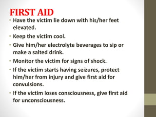 FIRST AID
• Have the victim lie down with his/her feet
elevated.
• Keep the victim cool.
• Give him/her electrolyte beverages to sip or
make a salted drink.
• Monitor the victim for signs of shock.
• If the victim starts having seizures, protect
him/her from injury and give first aid for
convulsions.
• If the victim loses consciousness, give first aid
for unconsciousness.
 