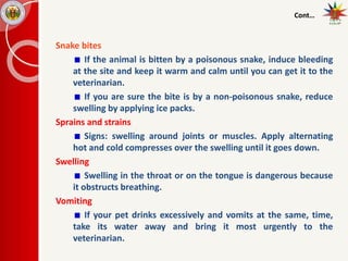 Cont…
Snake bites
If the animal is bitten by a poisonous snake, induce bleeding
at the site and keep it warm and calm until you can get it to the
veterinarian.
If you are sure the bite is by a non-poisonous snake, reduce
swelling by applying ice packs.
Sprains and strains
Signs: swelling around joints or muscles. Apply alternating
hot and cold compresses over the swelling until it goes down.
Swelling
Swelling in the throat or on the tongue is dangerous because
it obstructs breathing.
Vomiting
If your pet drinks excessively and vomits at the same, time,
take its water away and bring it most urgently to the
veterinarian.
 