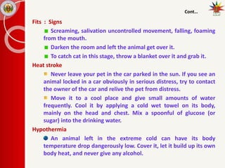 Cont…
Fits : Signs
Screaming, salivation uncontrolled movement, falling, foaming
from the mouth.
Darken the room and left the animal get over it.
To catch cat in this stage, throw a blanket over it and grab it.
Heat stroke
Never leave your pet in the car parked in the sun. If you see an
animal locked in a car obviously in serious distress, try to contact
the owner of the car and relive the pet from distress.
Move it to a cool place and give small amounts of water
frequently. Cool it by applying a cold wet towel on its body,
mainly on the head and chest. Mix a spoonful of glucose (or
sugar) into the drinking water.
Hypothermia
An animal left in the extreme cold can have its body
temperature drop dangerously low. Cover it, let it build up its own
body heat, and never give any alcohol.
 