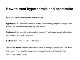 How to treat hypothermia and heatstroke
Being too cold and too hot can be life-threatening.
Hypothermia is a condition that occurs when a casualty’s body temperature drops below
normal. It is a condition affecting many older people.
Heatstroke is the opposite condition, when a casualty's brain stops regulating the body’s
temperate and is unable to cool itself.
Heatstroke also happens after heat exhaustion.
The general advice in the hot weather is to cover up with light clothing, wear a hat, keep
to the shade where possible, apply suncream regularly and drink plenty of water.
Sunburn also needs treating.
 