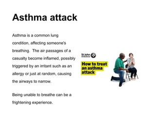 Asthma attack
Asthma is a common lung
condition, affecting someone's
breathing. The air passages of a
casualty become inflamed, possibly
triggered by an irritant such as an
allergy or just at random, causing
the airways to narrow.
Being unable to breathe can be a
frightening experience.
 