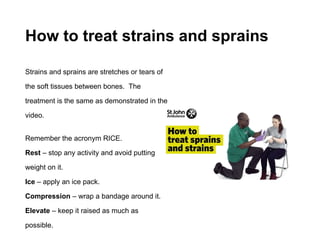 How to treat strains and sprains
Strains and sprains are stretches or tears of
the soft tissues between bones. The
treatment is the same as demonstrated in the
video.
Remember the acronym RICE.
Rest – stop any activity and avoid putting
weight on it.
Ice – apply an ice pack.
Compression – wrap a bandage around it.
Elevate – keep it raised as much as
possible.
 