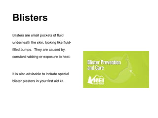 Blisters
Blisters are small pockets of fluid
underneath the skin, looking like fluid-
filled bumps. They are caused by
constant rubbing or exposure to heat.
It is also advisable to include special
blister plasters in your first aid kit.
 
