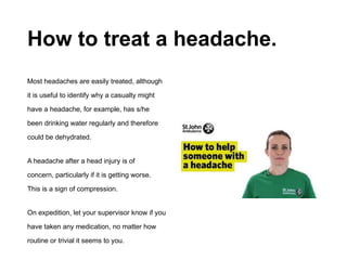 How to treat a headache.
Most headaches are easily treated, although
it is useful to identify why a casualty might
have a headache, for example, has s/he
been drinking water regularly and therefore
could be dehydrated.
A headache after a head injury is of
concern, particularly if it is getting worse.
This is a sign of compression.
On expedition, let your supervisor know if you
have taken any medication, no matter how
routine or trivial it seems to you.
 
