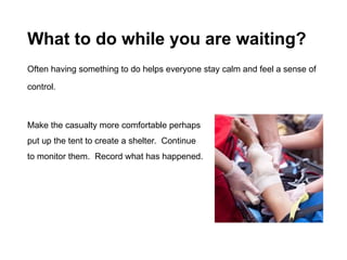 What to do while you are waiting?
Often having something to do helps everyone stay calm and feel a sense of
control.
Make the casualty more comfortable perhaps
put up the tent to create a shelter. Continue
to monitor them. Record what has happened.
 