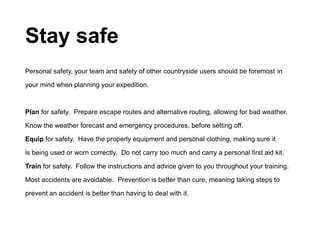 Stay safe
Personal safety, your team and safety of other countryside users should be foremost in
your mind when planning your expedition.
Plan for safety. Prepare escape routes and alternative routing, allowing for bad weather.
Know the weather forecast and emergency procedures, before setting off.
Equip for safety. Have the properly equipment and personal clothing, making sure it
is being used or worn correctly. Do not carry too much and carry a personal first aid kit.
Train for safety. Follow the instructions and advice given to you throughout your training.
Most accidents are avoidable. Prevention is better than cure, meaning taking steps to
prevent an accident is better than having to deal with it.
 