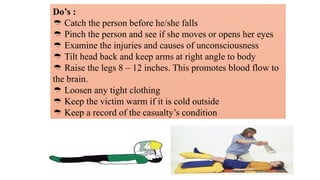 Do’s :
 Catch the person before he/she falls
 Pinch the person and see if she moves or opens her eyes
 Examine the injuries and causes of unconsciousness
 Tilt head back and keep arms at right angle to body
 Raise the legs 8 – 12 inches. This promotes blood flow to
the brain.
 Loosen any tight clothing
 Keep the victim warm if it is cold outside
 Keep a record of the casualty’s condition
 