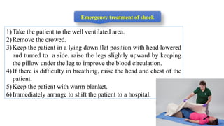 1)Take the patient to the well ventilated area.
2)Remove the crowed.
3)Keep the patient in a lying down flat position with head lowered
and turned to a side. raise the legs slightly upward by keeping
the pillow under the leg to improve the blood circulation.
4)If there is difficulty in breathing, raise the head and chest of the
patient.
5)Keep the patient with warm blanket.
6)Immediately arrange to shift the patient to a hospital.
Emergency treatment of shock
 