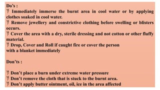 Do’s :
 Immediately immerse the burnt area in cool water or by applying
clothes soaked in cool water.
 Remove jewellery and constrictive clothing before swelling or blisters
occurs.
 Cover the area with a dry, sterile dressing and not cotton or other fluffy
material.
 Drop, Cover and Roll if caught fire or cover the person
with a blanket immediately
Don’ts :
 Don’t place a burn under extreme water pressure
 Don’t remove the cloth that is stuck to the burnt area.
 Don’t apply butter ointment, oil, ice in the area affected
 