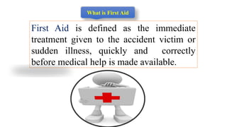 What is First Aid
First Aid is defined as the immediate
treatment given to the accident victim or
sudden illness, quickly and correctly
before medical help is made available.
 