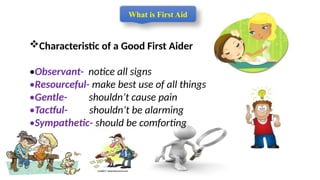 Characteristic of a Good First Aider
•Observant- notice all signs
•Resourceful- make best use of all things
•Gentle- shouldn’t cause pain
•Tactful- shouldn’t be alarming
•Sympathetic- should be comforting
What is First Aid
 