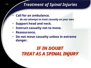 113
IF IN DOUBT
TREAT AS A SPINAL INJURY
Treatment of Spinal Injuries
• Call for an ambulance.
– do not attempt to treat casualty on your own
• Support head and neck.
• Instruct casualty not to move.
• Reassurance.
• Do not move casualty unless in extreme
danger.
 