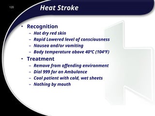120
Heat Stroke
• Recognition
– Hot dry red skin
– Rapid Lowered level of consciousness
– Nausea and/or vomiting
– Body temperature above 40ºC (104ºF)
• Treatment
– Remove from offending environment
– Dial 999 for an Ambulance
– Cool patient with cold, wet sheets
– Nothing by mouth
 