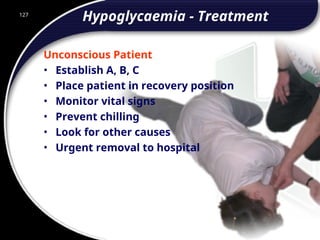 127
Hypoglycaemia - Treatment
Unconscious Patient
• Establish A, B, C
• Place patient in recovery position
• Monitor vital signs
• Prevent chilling
• Look for other causes
• Urgent removal to hospital
127
© 2002 Abertay Nationwide Training
 