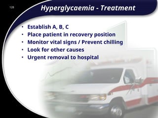 128
Hyperglycaemia - Treatment
• Establish A, B, C
• Place patient in recovery position
• Monitor vital signs / Prevent chilling
• Look for other causes
• Urgent removal to hospital
128
© 2002 Abertay Nationwide Training
 