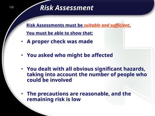 132
Risk Assessment
• A proper check was made
• You asked who might be affected
• You dealt with all obvious significant hazards,
taking into account the number of people who
could be involved
• The precautions are reasonable, and the
remaining risk is low
Risk Assessments must be suitable and sufficient.
You must be able to show that:
 