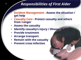 14
Responsibilities of First Aider
• Incident Management - Assess the situation /
get help
• Casualty Care - Protect casualty and others
from Danger
• Assess the casualty
• Identify casualty’s injury / Illness
• Provide treatment
• Arrange transport
• Remain with the casualty
• Prevent cross infection
14
© 2002 Abertay Nationwide Training
 