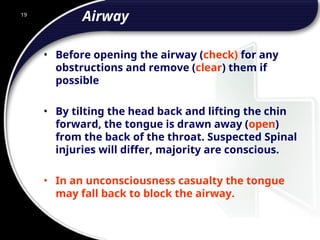 19
Airway
• Before opening the airway (check) for any
obstructions and remove (clear) them if
possible
• By tilting the head back and lifting the chin
forward, the tongue is drawn away (open)
from the back of the throat. Suspected Spinal
injuries will differ, majority are conscious.
• In an unconsciousness casualty the tongue
may fall back to block the airway.
 