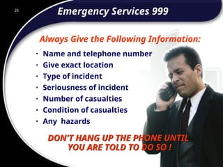 26
Emergency Services 999
• Name and telephone number
• Give exact location
• Type of incident
• Seriousness of incident
• Number of casualties
• Condition of casualties
• Any hazards
Always Give the Following Information:
DON'T HANG UP THE PHONE UNTIL
YOU ARE TOLD TO DO SO !
26
© 2002 Abertay Nationwide Training
 