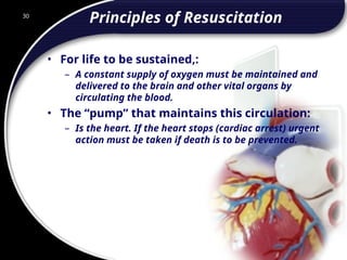 30
Principles of Resuscitation
• For life to be sustained,:
– A constant supply of oxygen must be maintained and
delivered to the brain and other vital organs by
circulating the blood.
• The “pump” that maintains this circulation:
– Is the heart. If the heart stops (cardiac arrest) urgent
action must be taken if death is to be prevented.
30
© 2002 Abertay Nationwide Training
 