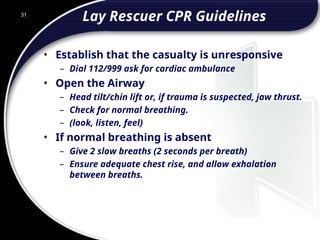 31
Lay Rescuer CPR Guidelines
• Establish that the casualty is unresponsive
– Dial 112/999 ask for cardiac ambulance
• Open the Airway
– Head tilt/chin lift or, if trauma is suspected, jaw thrust.
– Check for normal breathing.
– (look, listen, feel)
• If normal breathing is absent
– Give 2 slow breaths (2 seconds per breath)
– Ensure adequate chest rise, and allow exhalation
between breaths.
 